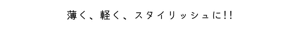 薄く、軽く、スタイリッシュに!!